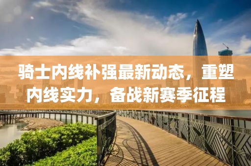 騎士內(nèi)線補(bǔ)強(qiáng)最新動態(tài)，重塑內(nèi)線實(shí)力，備戰(zhàn)新賽季征程