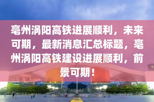 亳州渦陽高鐵進(jìn)展順利，未來可期，最新消息匯總標(biāo)題，亳州渦陽高鐵建設(shè)進(jìn)展順利，前景可期！