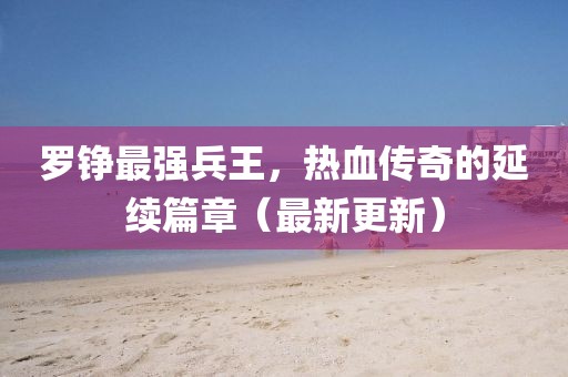 羅錚最強兵王，熱血傳奇的延續(xù)篇章（最新更新）