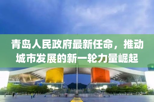 青島人民政府最新任命，推動(dòng)城市發(fā)展的新一輪力量崛起