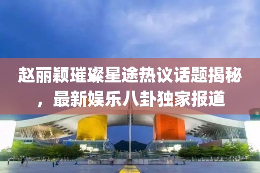 趙麗穎璀璨星途熱議話(huà)題揭秘，最新娛樂(lè)八卦獨(dú)家報(bào)道