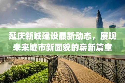 延慶新城建設最新動態(tài)，展現(xiàn)未來城市新面貌的嶄新篇章