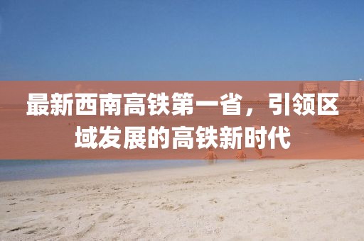 最新西南高鐵第一省，引領(lǐng)區(qū)域發(fā)展的高鐵新時代