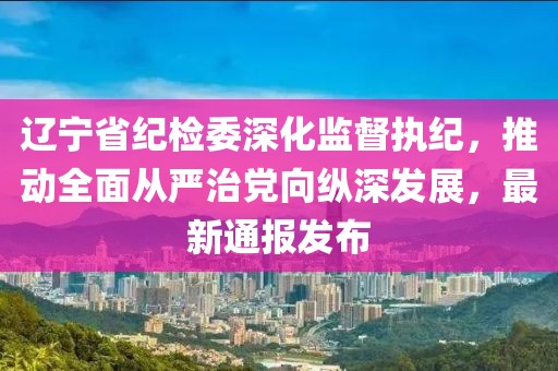 遼寧省紀(jì)檢委深化監(jiān)督執(zhí)紀(jì)，推動(dòng)全面從嚴(yán)治黨向縱深發(fā)展，最新通報(bào)發(fā)布