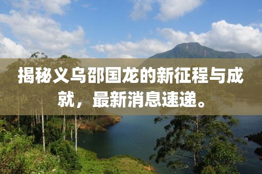 揭秘義烏邵國龍的新征程與成就，最新消息速遞。