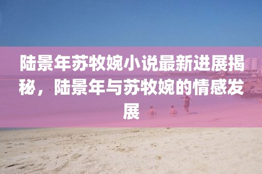 陸景年蘇牧婉小說最新進(jìn)展揭秘，陸景年與蘇牧婉的情感發(fā)展