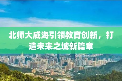 北師大威海引領(lǐng)教育創(chuàng)新，打造未來之城新篇章
