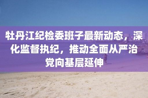 牡丹江紀檢委班子最新動態(tài)，深化監(jiān)督執(zhí)紀，推動全面從嚴治黨向基層延伸
