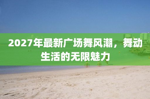 2027年最新廣場(chǎng)舞風(fēng)潮，舞動(dòng)生活的無(wú)限魅力