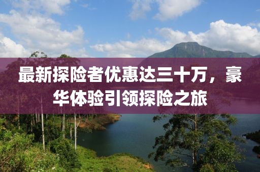 最新探險者優(yōu)惠達三十萬，豪華體驗引領(lǐng)探險之旅