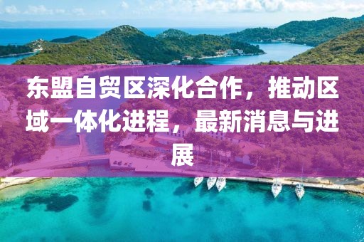 東盟自貿(mào)區(qū)深化合作，推動區(qū)域一體化進程，最新消息與進展