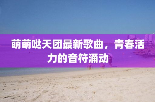 萌萌噠天團(tuán)最新歌曲，青春活力的音符涌動(dòng)