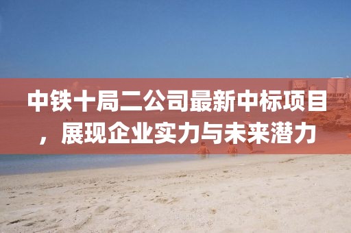 中鐵十局二公司最新中標(biāo)項目，展現(xiàn)企業(yè)實力與未來潛力
