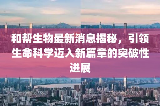 和幫生物最新消息揭秘，引領(lǐng)生命科學(xué)邁入新篇章的突破性進(jìn)展