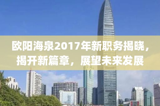 歐陽(yáng)海泉2017年新職務(wù)揭曉，揭開新篇章，展望未來(lái)發(fā)展