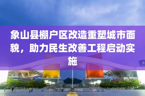 象山縣棚戶區(qū)改造重塑城市面貌，助力民生改善工程啟動(dòng)實(shí)施