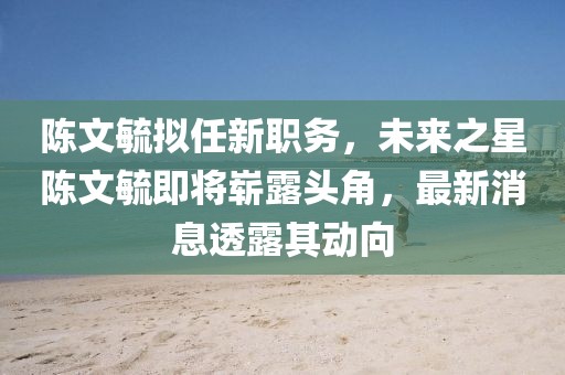 陳文毓擬任新職務，未來之星陳文毓即將嶄露頭角，最新消息透露其動向
