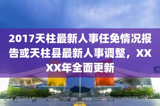 2017天柱最新人事任免情況報告或天柱縣最新人事調(diào)整，XXXX年全面更新