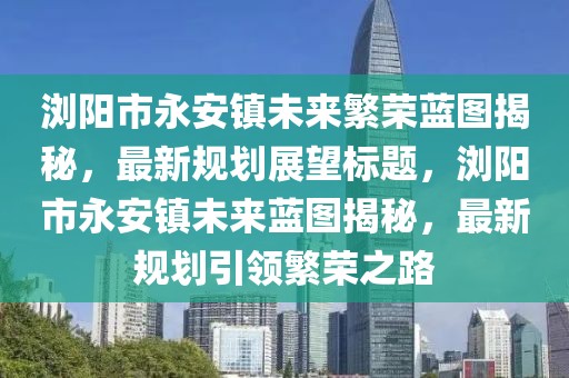 瀏陽市永安鎮(zhèn)未來繁榮藍圖揭秘，最新規(guī)劃展望標(biāo)題，瀏陽市永安鎮(zhèn)未來藍圖揭秘，最新規(guī)劃引領(lǐng)繁榮之路