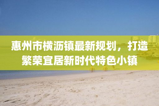 惠州市橫瀝鎮(zhèn)最新規(guī)劃，打造繁榮宜居新時(shí)代特色小鎮(zhèn)