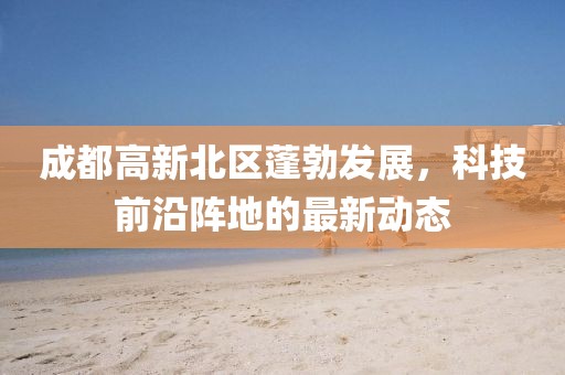 成都高新北區(qū)蓬勃發(fā)展，科技前沿陣地的最新動態(tài)