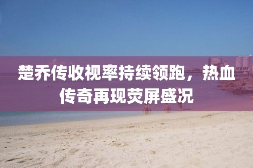 楚喬傳收視率持續(xù)領跑，熱血傳奇再現(xiàn)熒屏盛況