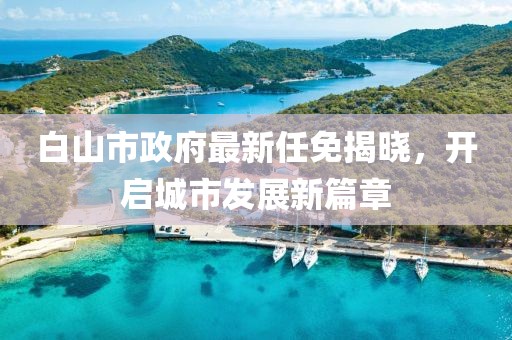 白山市政府最新任免揭曉，開啟城市發(fā)展新篇章