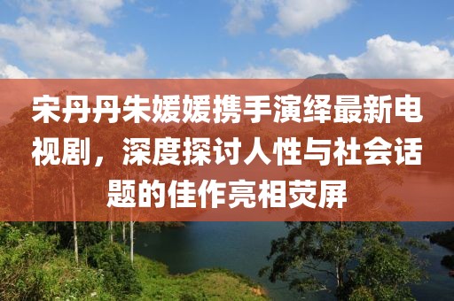 宋丹丹朱媛媛攜手演繹最新電視劇，深度探討人性與社會(huì)話題的佳作亮相熒屏