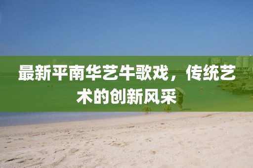 最新平南華藝牛歌戲，傳統(tǒng)藝術的創(chuàng)新風采