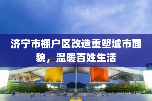 濟寧市棚戶區(qū)改造重塑城市面貌，溫暖百姓生活