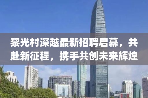 黎光村深越最新招聘啟幕，共赴新征程，攜手共創(chuàng)未來輝煌