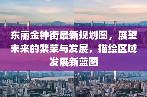 東麗金鐘街最新規(guī)劃圖，展望未來(lái)的繁榮與發(fā)展，描繪區(qū)域發(fā)展新藍(lán)圖