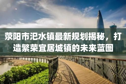 滎陽(yáng)市汜水鎮(zhèn)最新規(guī)劃揭秘，打造繁榮宜居城鎮(zhèn)的未來(lái)藍(lán)圖