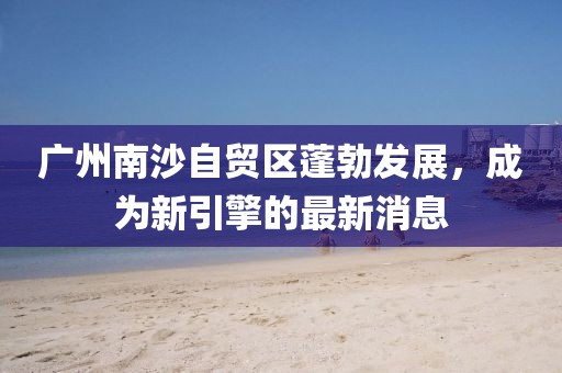 廣州南沙自貿(mào)區(qū)蓬勃發(fā)展，成為新引擎的最新消息