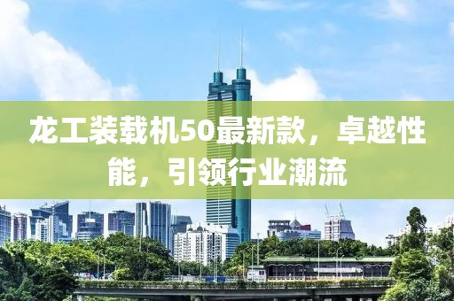 龍工裝載機(jī)50最新款，卓越性能，引領(lǐng)行業(yè)潮流