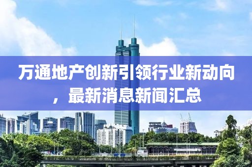 萬通地產(chǎn)創(chuàng)新引領(lǐng)行業(yè)新動向，最新消息新聞匯總