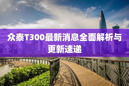 眾泰T300最新消息全面解析與更新速遞