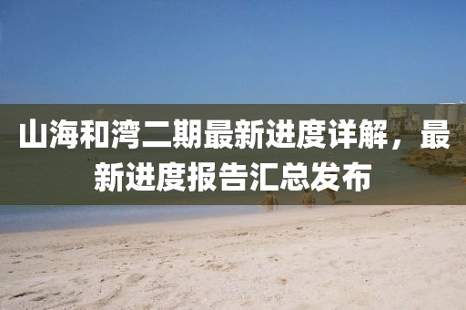 山海和灣二期最新進度詳解，最新進度報告匯總發(fā)布