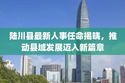 陸川縣最新人事任命揭曉，推動縣域發(fā)展邁入新篇章