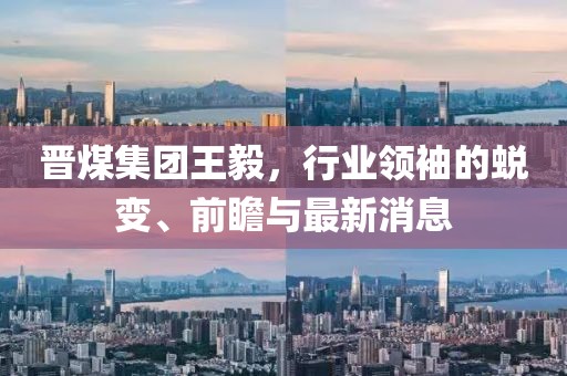 晉煤集團(tuán)王毅，行業(yè)領(lǐng)袖的蛻變、前瞻與最新消息
