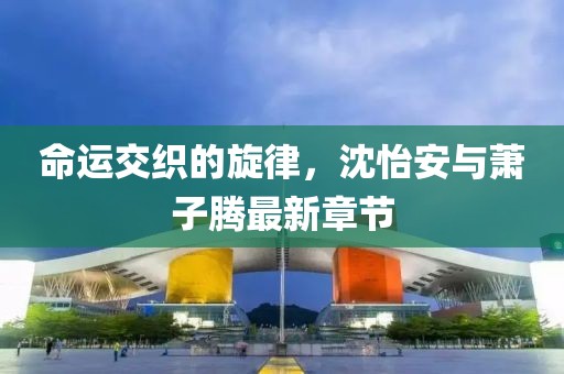 命運交織的旋律，沈怡安與蕭子騰最新章節(jié)