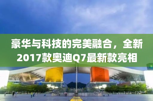 豪華與科技的完美融合，全新2017款奧迪Q7最新款亮相