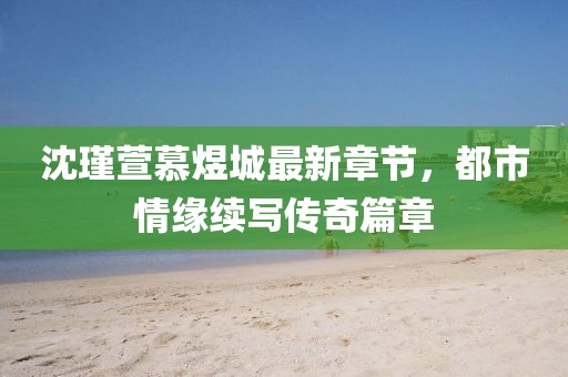 沈瑾萱慕煜城最新章節(jié)，都市情緣續(xù)寫傳奇篇章