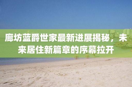 廊坊藍(lán)爵世家最新進(jìn)展揭秘，未來居住新篇章的序幕拉開