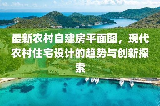 最新農(nóng)村自建房平面圖，現(xiàn)代農(nóng)村住宅設(shè)計(jì)的趨勢(shì)與創(chuàng)新探索