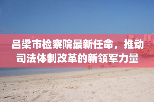 呂梁市檢察院最新任命，推動司法體制改革的新領(lǐng)軍力量