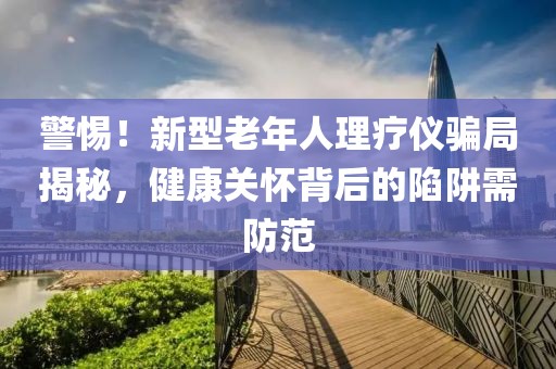 警惕！新型老年人理療儀騙局揭秘，健康關(guān)懷背后的陷阱需防范