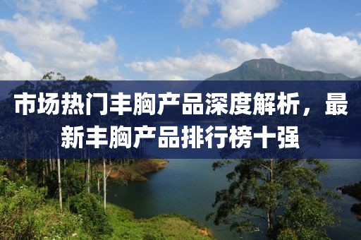 市場熱門豐胸產(chǎn)品深度解析，最新豐胸產(chǎn)品排行榜十強