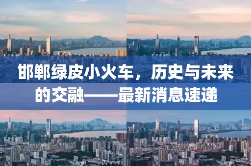 邯鄲綠皮小火車，歷史與未來的交融——最新消息速遞