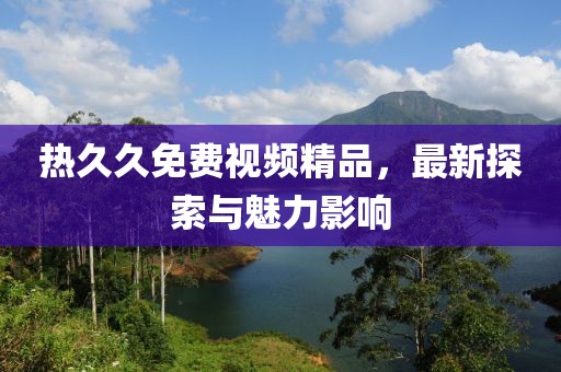 熱久久免費視頻精品，最新探索與魅力影響